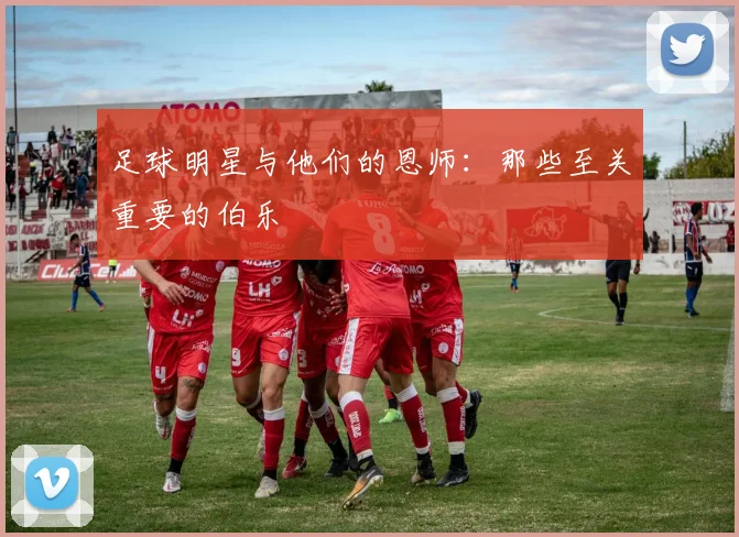 足球明星与他们的恩师：那些至关重要的伯乐