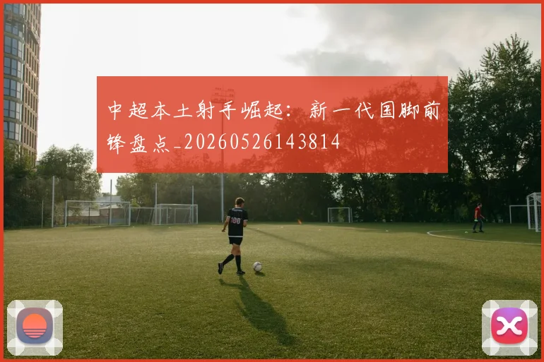 中超本土射手崛起：新一代国脚前锋盘点_20260526143814