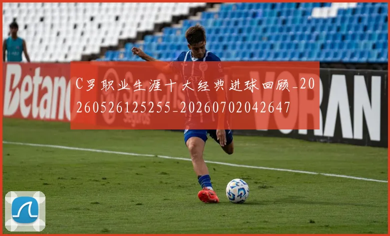 C罗职业生涯十大经典进球回顾_20260526125255_20260702042647