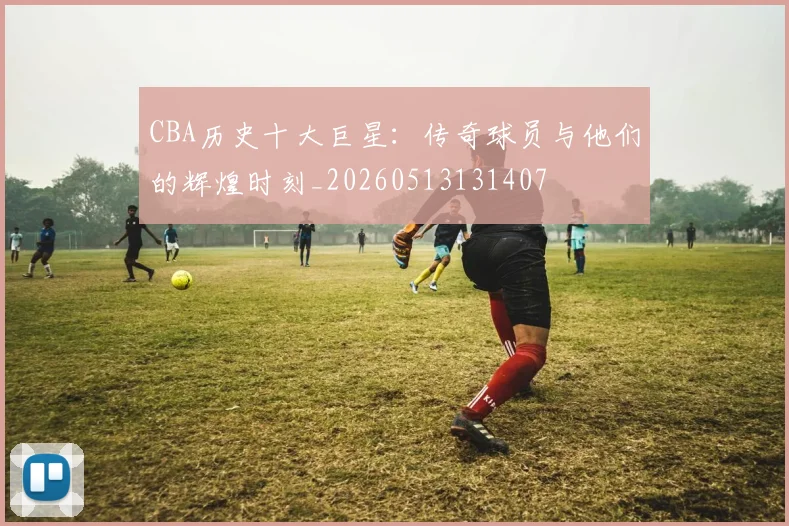 CBA历史十大巨星：传奇球员与他们的辉煌时刻_20260513131407