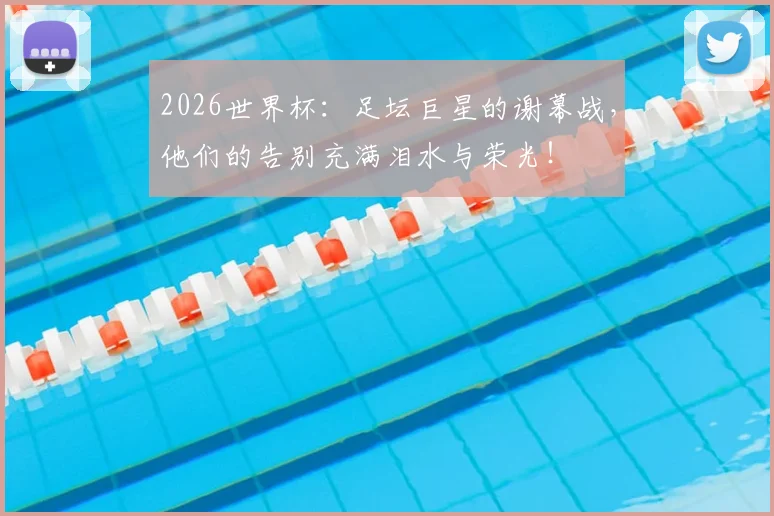 2026世界杯：足坛巨星的谢幕战，他们的告别充满泪水与荣光！