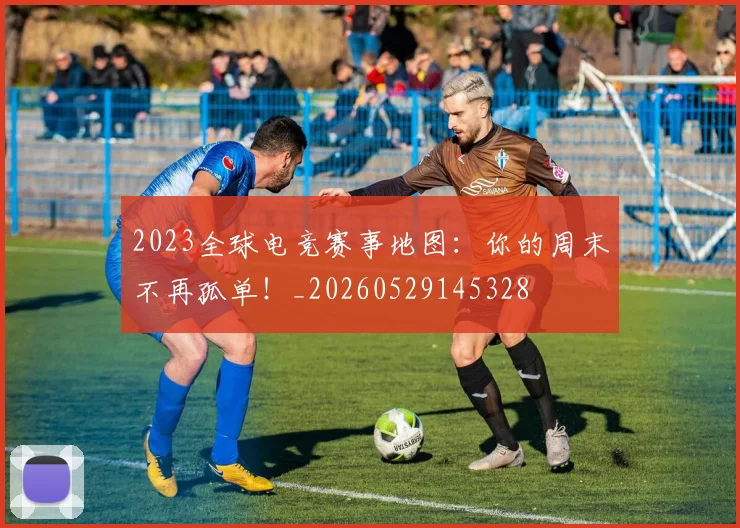 2023全球电竞赛事地图：你的周末不再孤单！_20260529145328