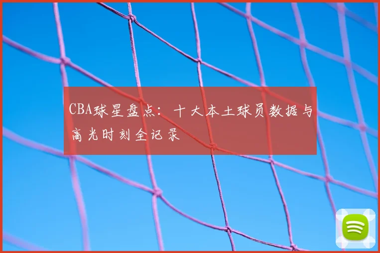CBA球星盘点：十大本土球员数据与高光时刻全记录