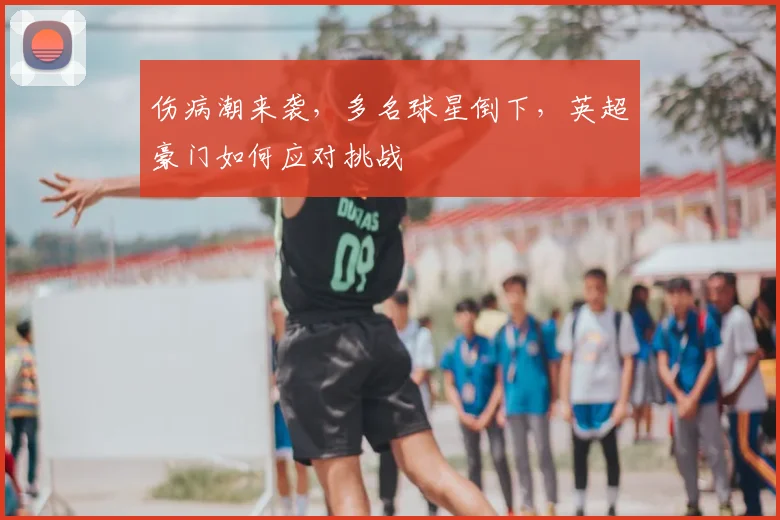 伤病潮来袭，多名球星倒下，英超豪门如何应对挑战