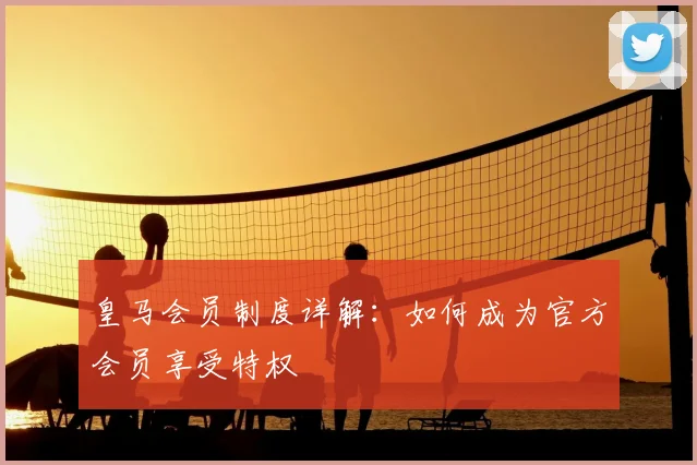 皇马会员制度详解：如何成为官方会员享受特权