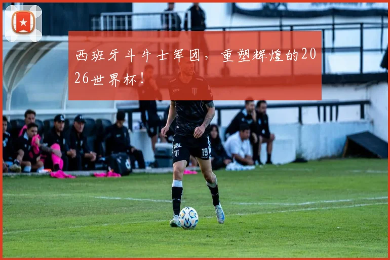 西班牙斗牛士军团，重塑辉煌的2026世界杯！