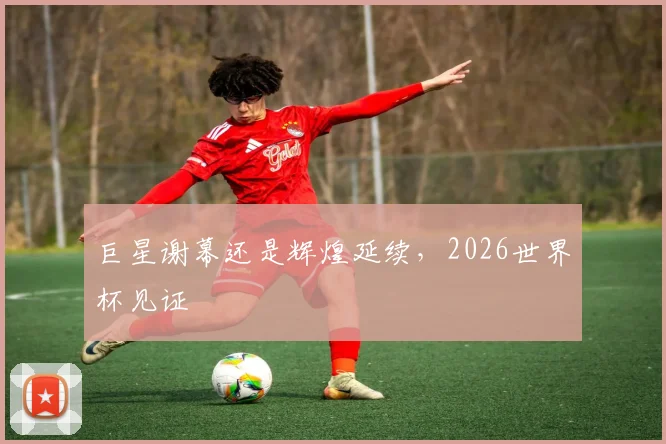 巨星谢幕还是辉煌延续，2026世界杯见证