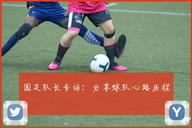 国足队长专访：分享球队心路历程