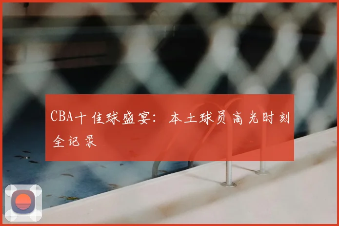CBA十佳球盛宴：本土球员高光时刻全记录