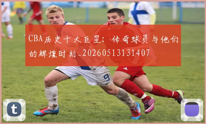CBA历史十大巨星：传奇球员与他们的辉煌时刻_20260513131407